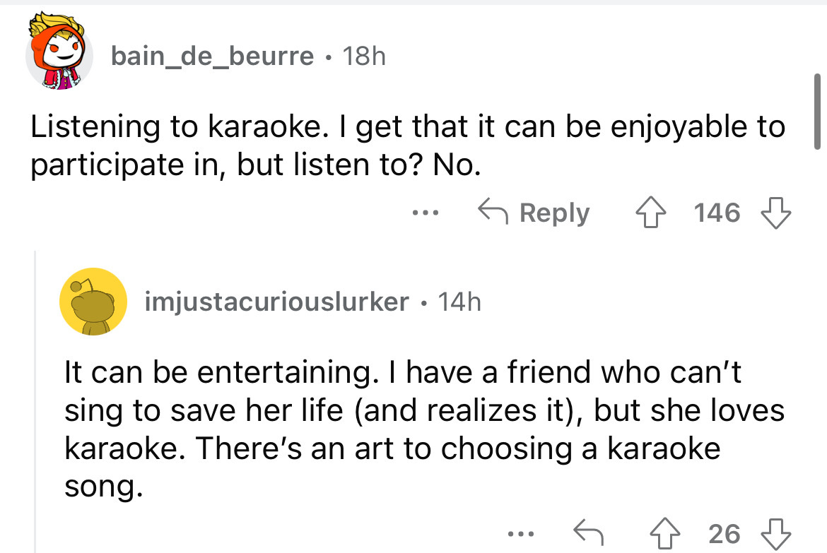 angle - bain_de_beurre 18h Listening to karaoke. I get that it can be enjoyable to participate in, but listen to? No. ... 146 imjustacuriouslurker . 14h It can be entertaining. I have a friend who can't sing to save her life and realizes it, but she loves