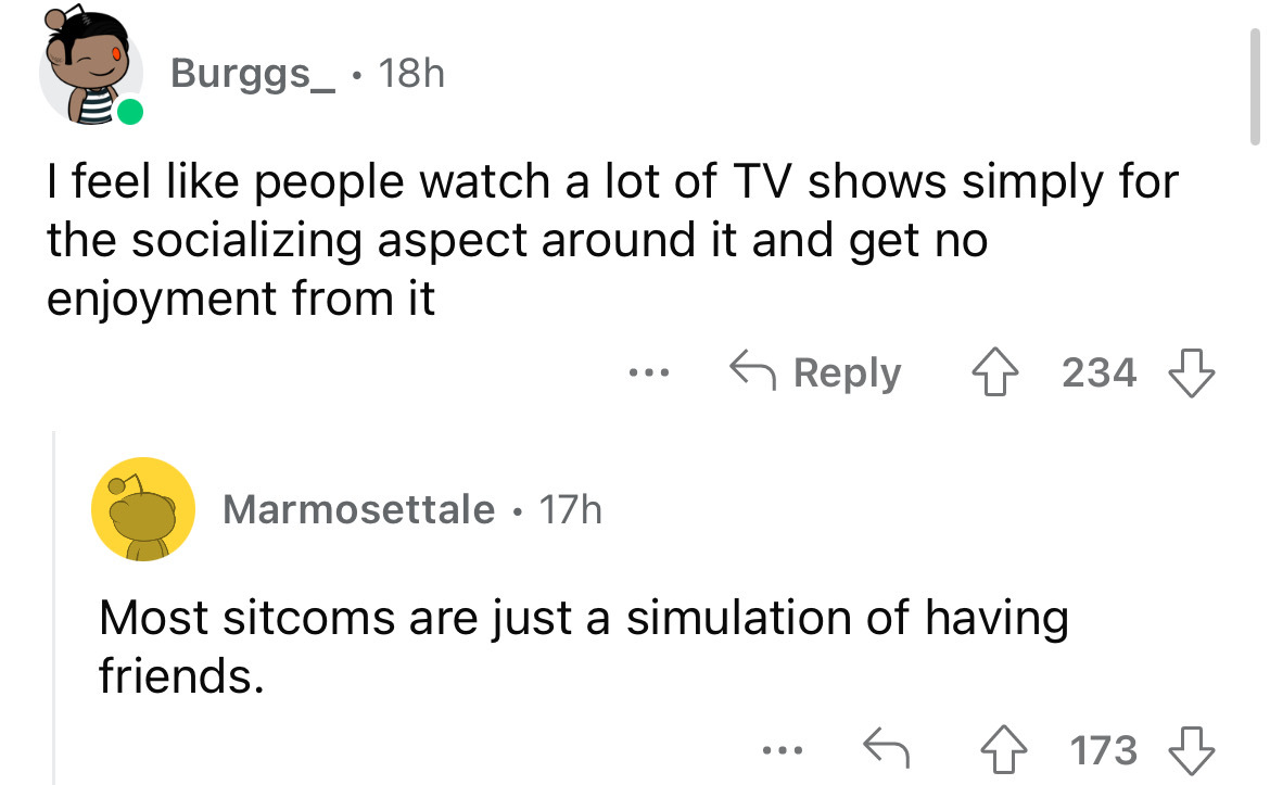 angle - Burggs 18h I feel people watch a lot of Tv shows simply for the socializing aspect around it and get no enjoyment from it Marmosettale. 17h ... 234 Most sitcoms are just a simulation of having friends. 173