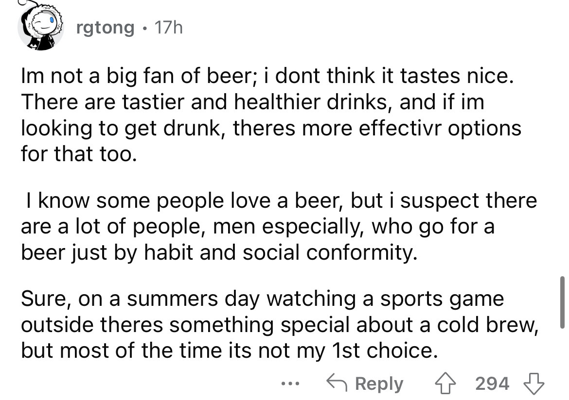 angle - rgtong 17h Im not a big fan of beer; i dont think it tastes nice. There are tastier and healthier drinks, and if im looking to get drunk, theres more effectivr options for that too. I know some people love a beer, but i suspect there are a lot of 