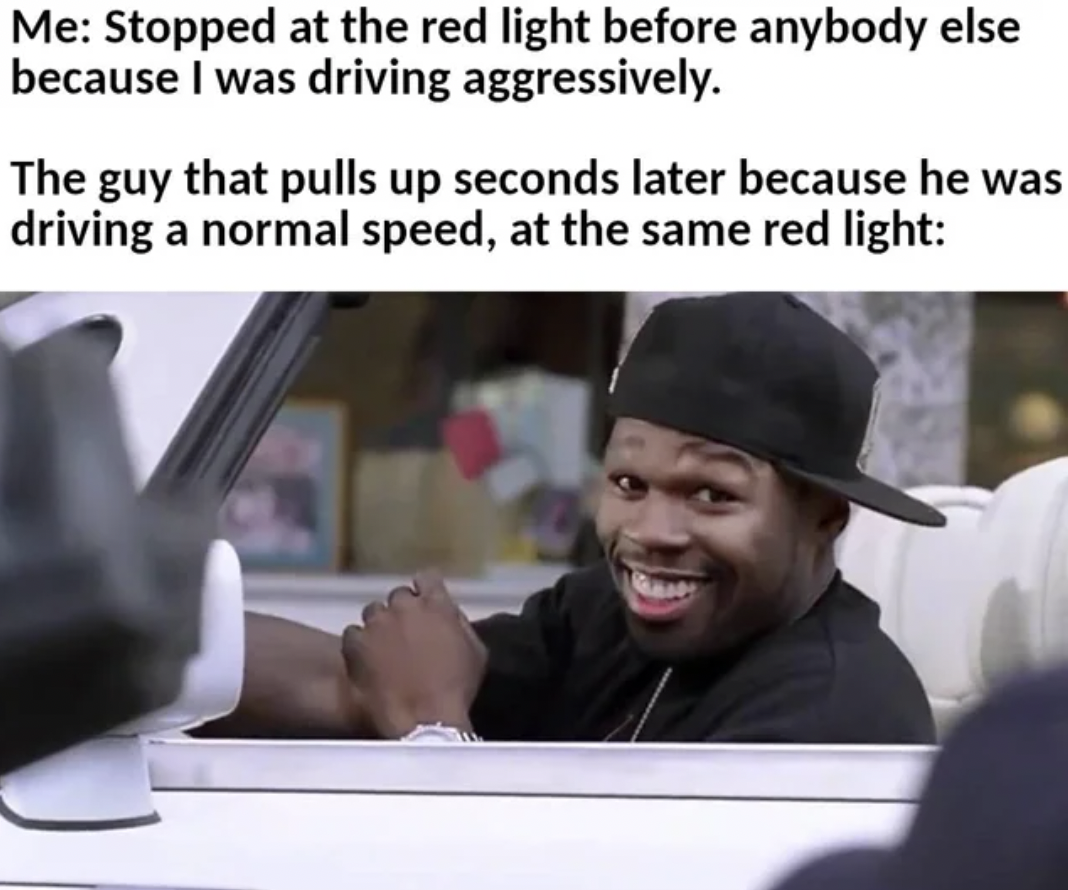 photo caption - Me Stopped at the red light before anybody else because I was driving aggressively. The guy that pulls up seconds later because he was driving a normal speed, at the same red light
