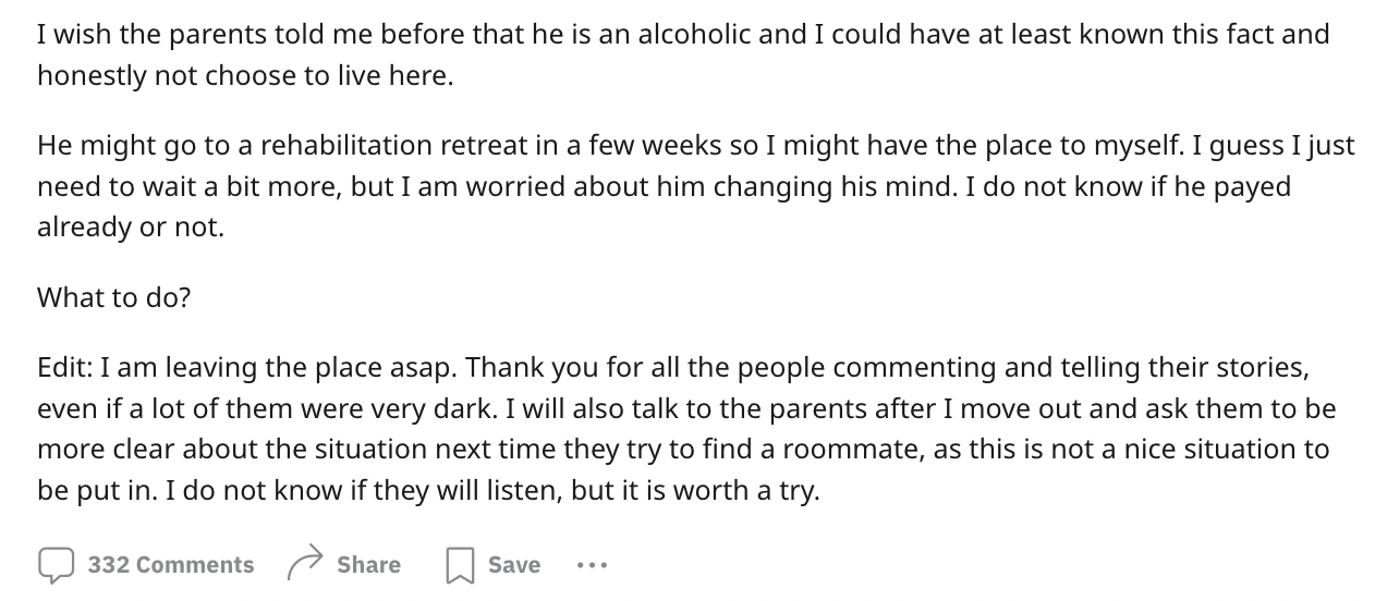 document - I wish the parents told me before that he is an alcoholic and I could have at least known this fact and honestly not choose to live here. He might go to a rehabilitation retreat in a few weeks so I might have the place to myself. I guess I just