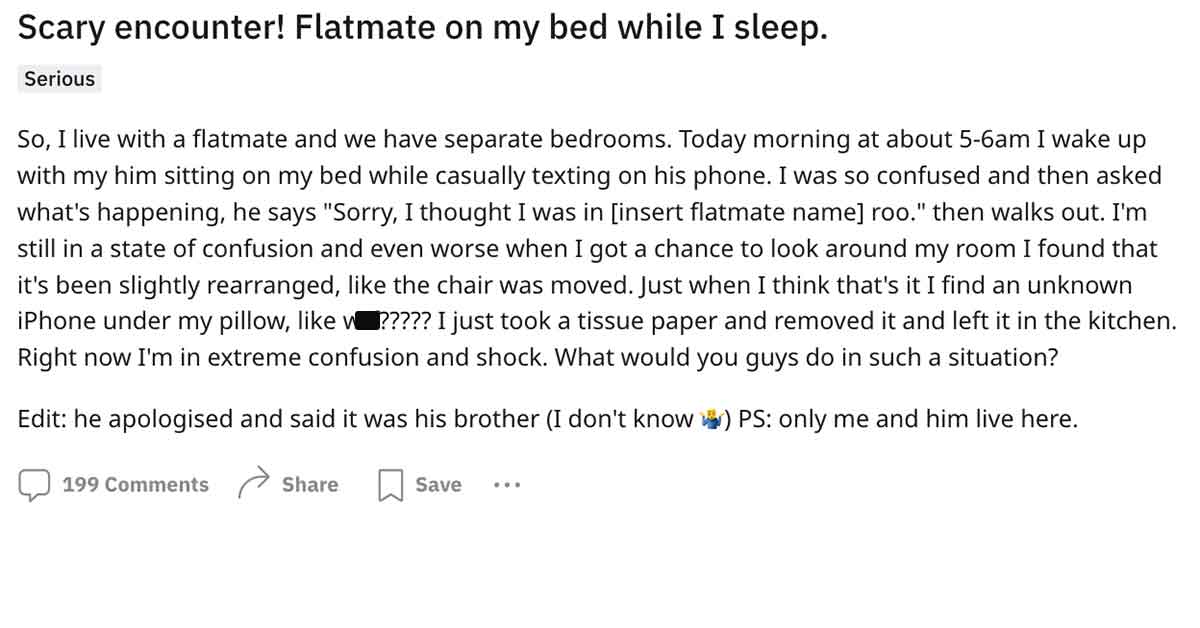 document - Scary encounter! Flatmate on my bed while I sleep. Serious So, I live with a flatmate and we have separate bedrooms. Today morning at about 56am I wake up with my him sitting on my bed while casually texting on his phone. I was so confused and 