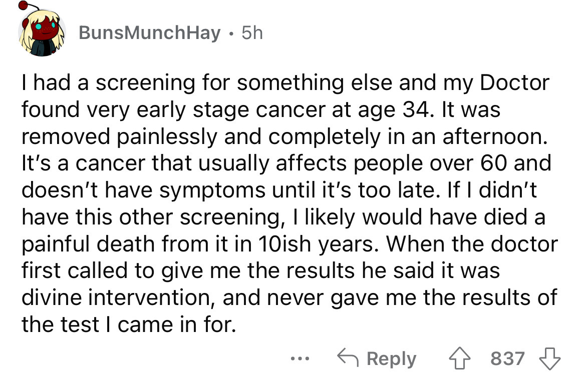 angle - BunsMunchHay. 5h I had a screening for something else and my Doctor found very early stage cancer at age 34. It was removed painlessly and completely in an afternoon. It's a cancer that usually affects people over 60 and doesn't have symptoms unti