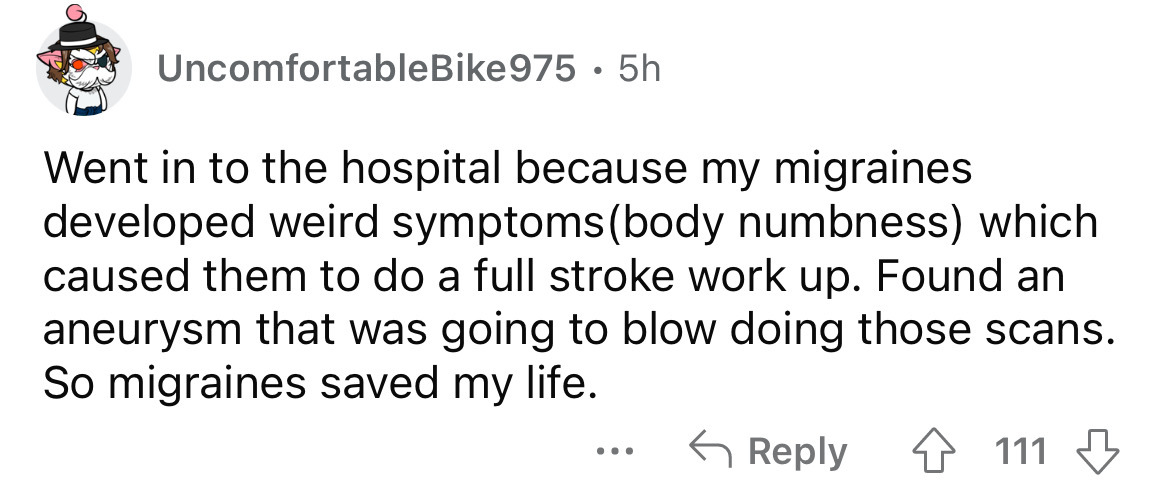 paper - UncomfortableBike975. 5h Went in to the hospital because my migraines developed weird symptoms body numbness which caused them to do a full stroke work up. Found an aneurysm that was going to blow doing those scans. So migraines saved my life. ...