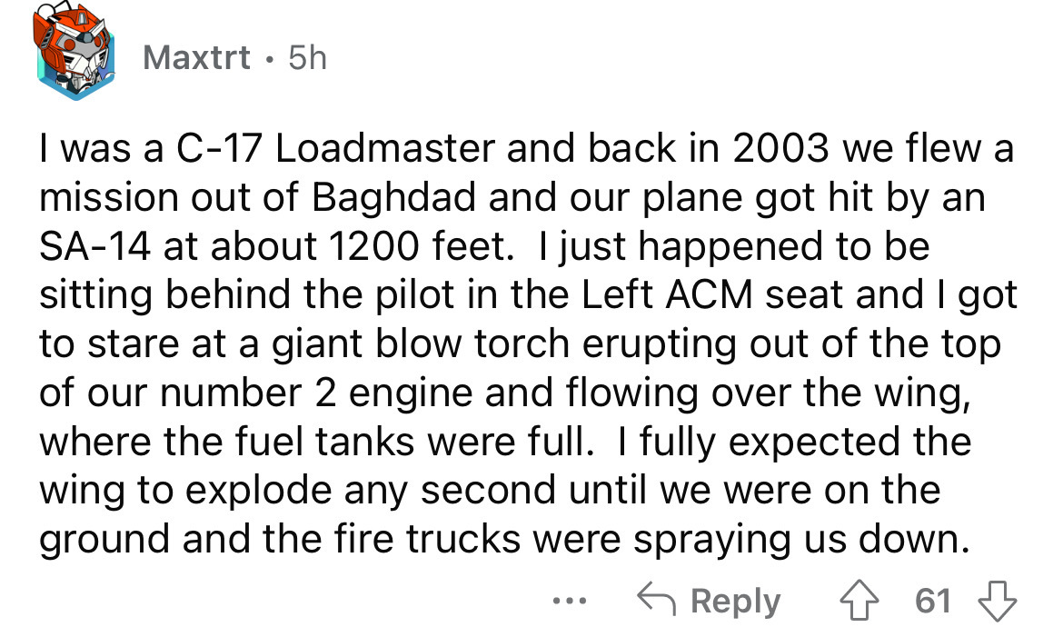 angle - Maxtrt. 5h I was a C17 Loadmaster and back in 2003 we flew a mission out of Baghdad and our plane got hit by an Sa14 at about 1200 feet. I just happened to be sitting behind the pilot in the Left Acm seat and I got to stare at a giant blow torch e