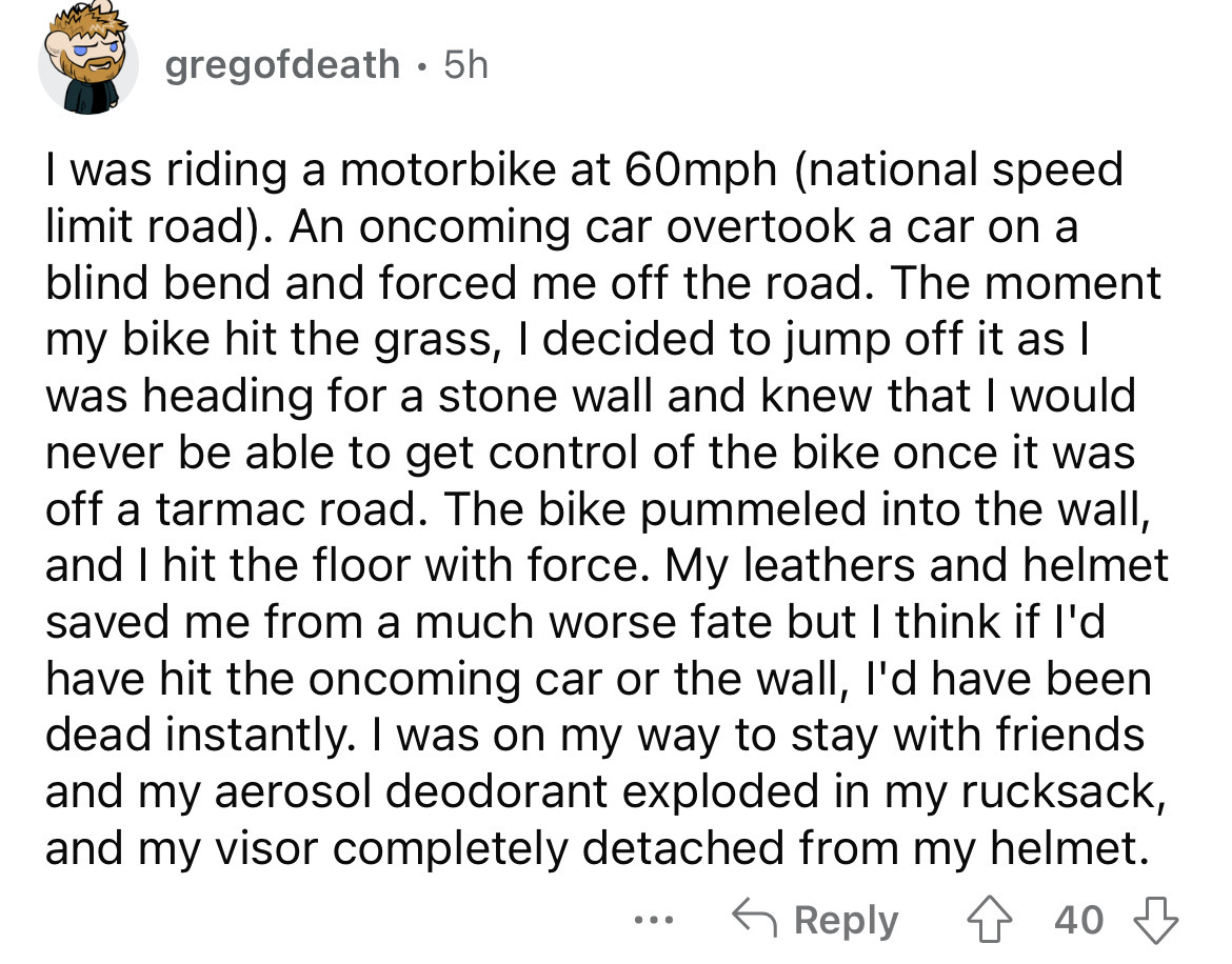 angle - gregofdeath. 5h I was riding a motorbike at 60mph national speed limit road. An oncoming car overtook a car on a blind bend and forced me off the road. The moment my bike hit the grass, I decided to jump off it as I was heading for a stone wall an