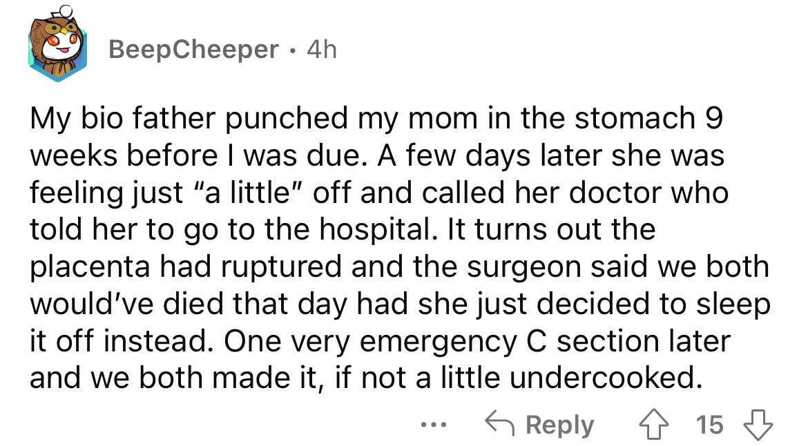 angle - BeepCheeper 4h My bio father punched my mom in the stomach 9 weeks before I was due. A few days later she was feeling just "a little" off and called her doctor who told her to go to the hospital. It turns out the placenta had ruptured and the surg