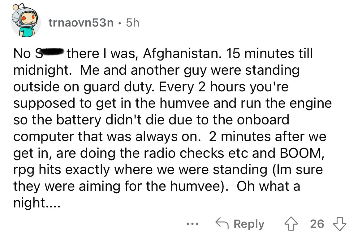 document - trnaovn53n . 5h No S there I was, Afghanistan. 15 minutes till midnight. Me and another guy were standing outside on guard duty. Every 2 hours you're supposed to get in the humvee and run the engine so the battery didn't die due to the onboard 