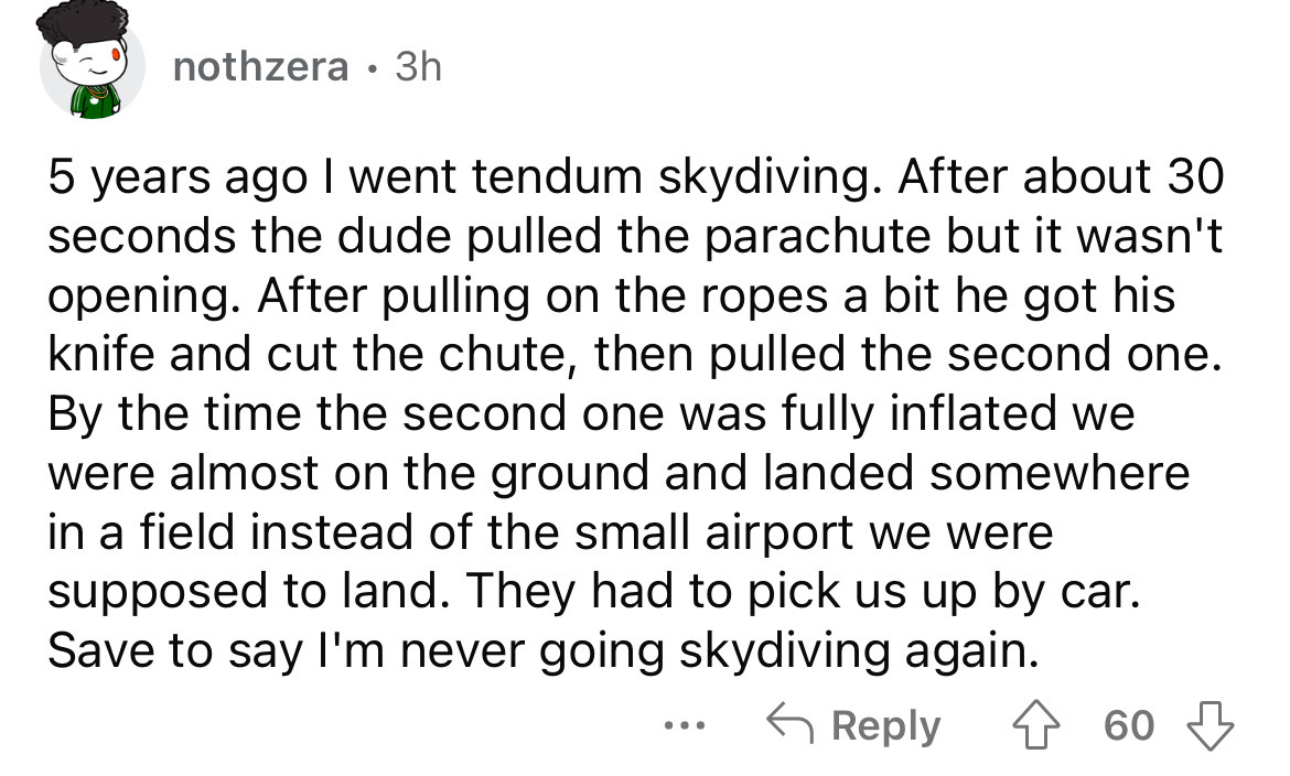 angle - nothzera 3h 5 years ago I went tendum skydiving. After about 30 seconds the dude pulled the parachute but it wasn't opening. After pulling on the ropes a bit he got his knife and cut the chute, then pulled the second one. By the time the second on