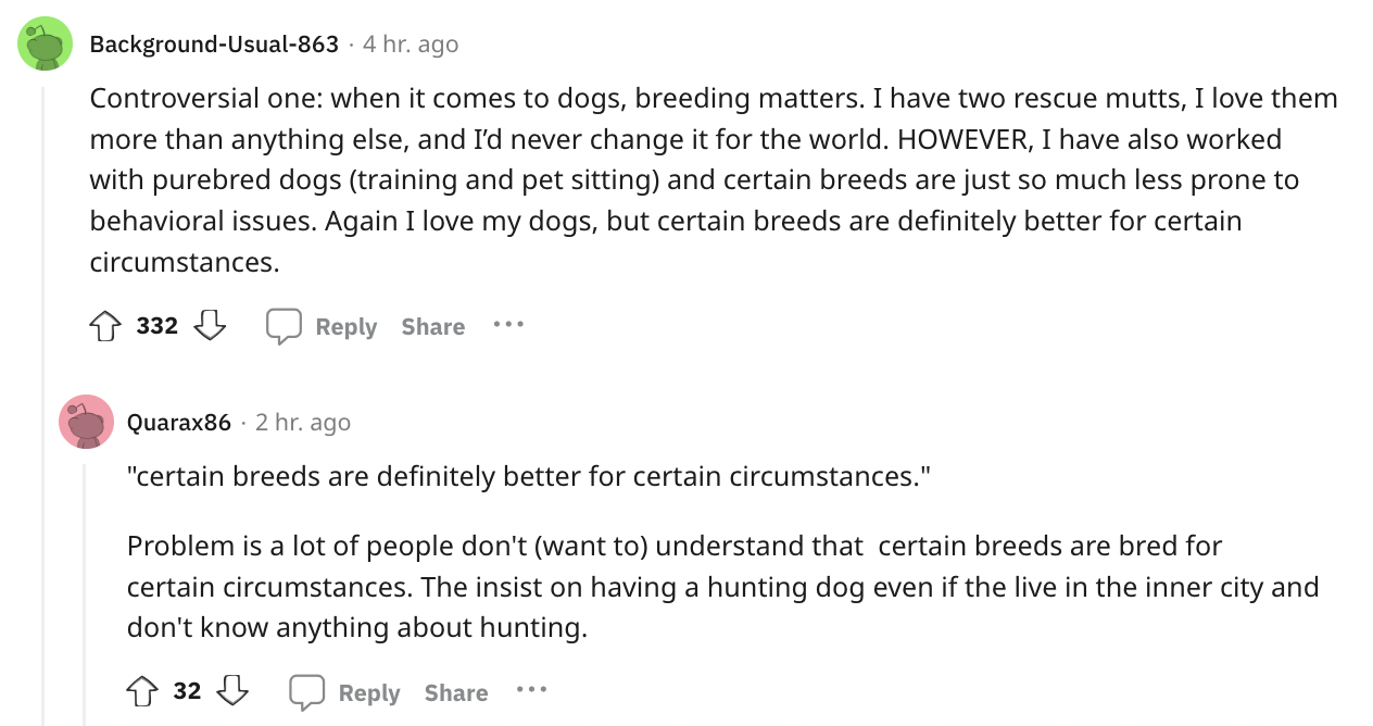 paper - BackgroundUsual8634 hr. ago Controversial one when it comes to dogs, breeding matters. I have two rescue mutts, I love them more than anything else, and I'd never change it for the world. However, I have also worked with purebred dogs training and