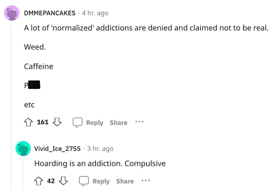 angle - Dmmepancakes 4 hr. ago A lot of 'normalized' addictions are denied and claimed not to be real. Weed. Caffeine P etc 161 Vivid Ice_2755 3 hr. ago Hoarding is an addiction. Compulsive 42
