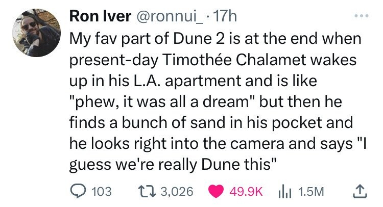 point - Ron Iver . 17h My fav part of Dune 2 is at the end when presentday Timothe Chalamet wakes up in his L.A. apartment and is "phew, it was all a dream" but then he finds a bunch of sand in his pocket and he looks right into the camera and says "I gue