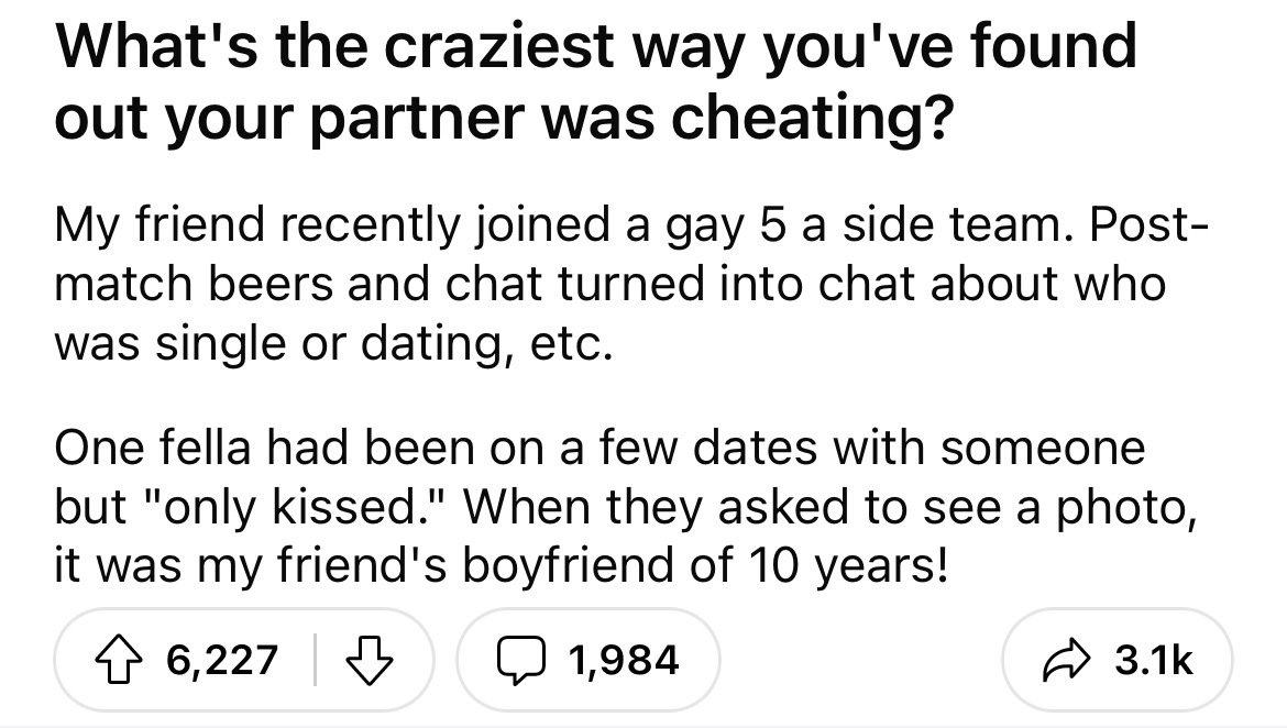 angle - What's the craziest way you've found out your partner was cheating? My friend recently joined a gay 5 a side team. Post match beers and chat turned into chat about who was single or dating, etc. One fella had been on a few dates with someone but "