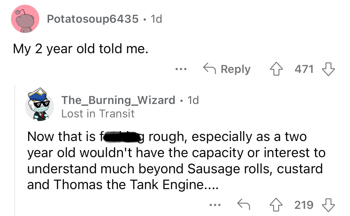 angle - Potatosoup6435 1d My 2 year old told me. ... The Burning_Wizard 1d Lost in Transit 4471 Now that is f g rough, especially as a two year old wouldn't have the capacity or interest to understand much beyond Sausage rolls, custard and Thomas the Tank