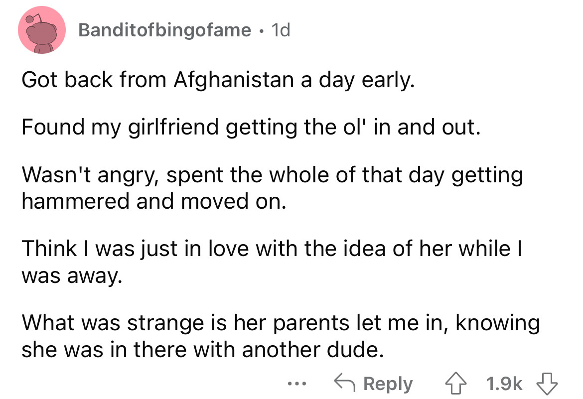 angle - Banditofbingofame. 1d Got back from Afghanistan a day early. Found my girlfriend getting the ol' in and out. Wasn't angry, spent the whole of that day getting hammered and moved on. Think I was just in love with the idea of her while I was away. W