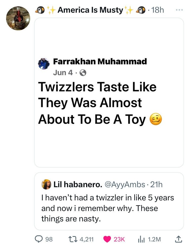 icon - America Is Musty 18h Farrakhan Muhammad Jun 4. Twizzlers Taste They Was Almost About To Be A Toy 98 Lil habanero. .21h I haven't had a twizzler in 5 years and now i remember why. These things are nasty. 4, il 1.2M ...