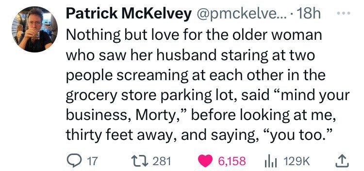 Patrick McKelvey .... 18h Nothing but love for the older woman who saw her husband staring at two people screaming at each other in the grocery store parking lot, said "mind your business, Morty," before looking at me, thirty feet away, and saying, "you…