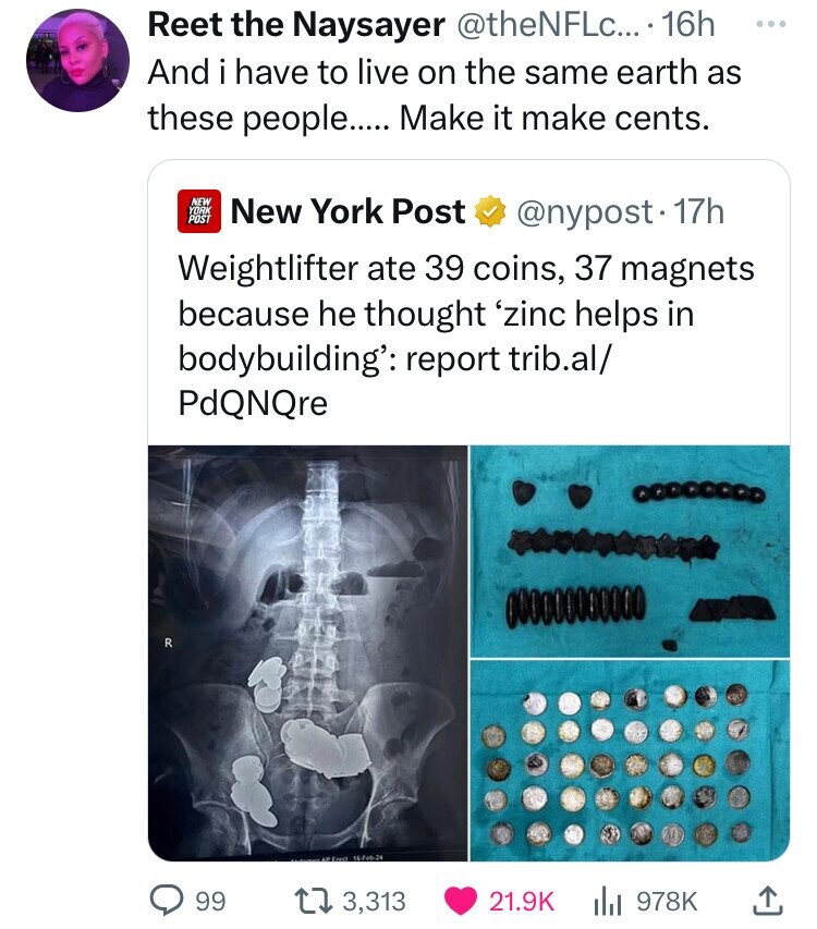 media - Reet the Naysayer .... 16h And i have to live on the same earth as these people..... Make it make cents. R New York Post New York Post . 17h Weightlifter ate 39 coins, 37 magnets because he thought 'zinc helps in bodybuilding' report trib.al PdQNQ