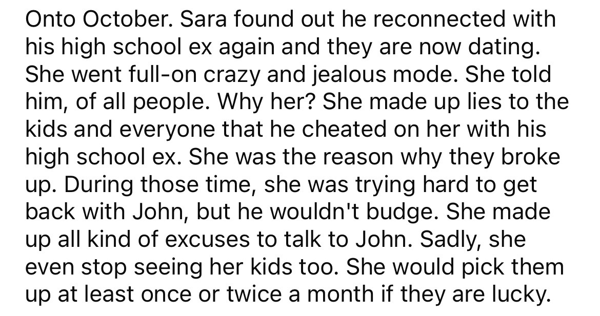 angle - Onto October. Sara found out he reconnected with his high school ex again and they are now dating. She went fullon crazy and jealous mode. She told him, of all people. Why her? She made up lies to the kids and everyone that he cheated on her with 