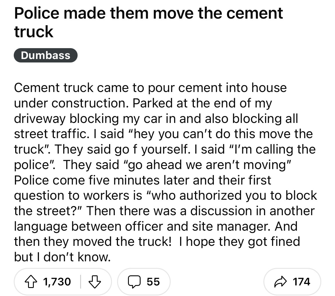 reliability design problem - Police made them move the cement truck Dumbass Cement truck came to pour cement into house under construction. Parked at the end of my driveway blocking my car in and also blocking all street traffic. I said "hey you can't do 