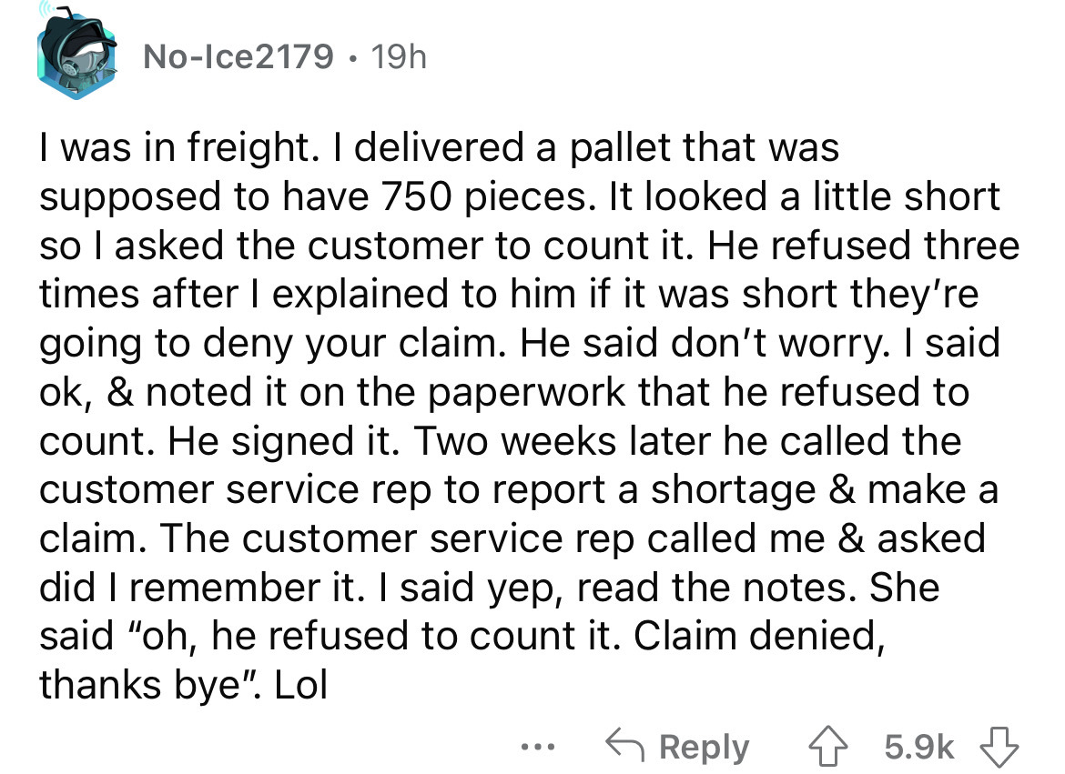 angle - NoIce2179 19h I was in freight. I delivered a pallet that was supposed to have 750 pieces. It looked a little short so I asked the customer to count it. He refused three times after I explained to him if it was short they're going to deny your cla
