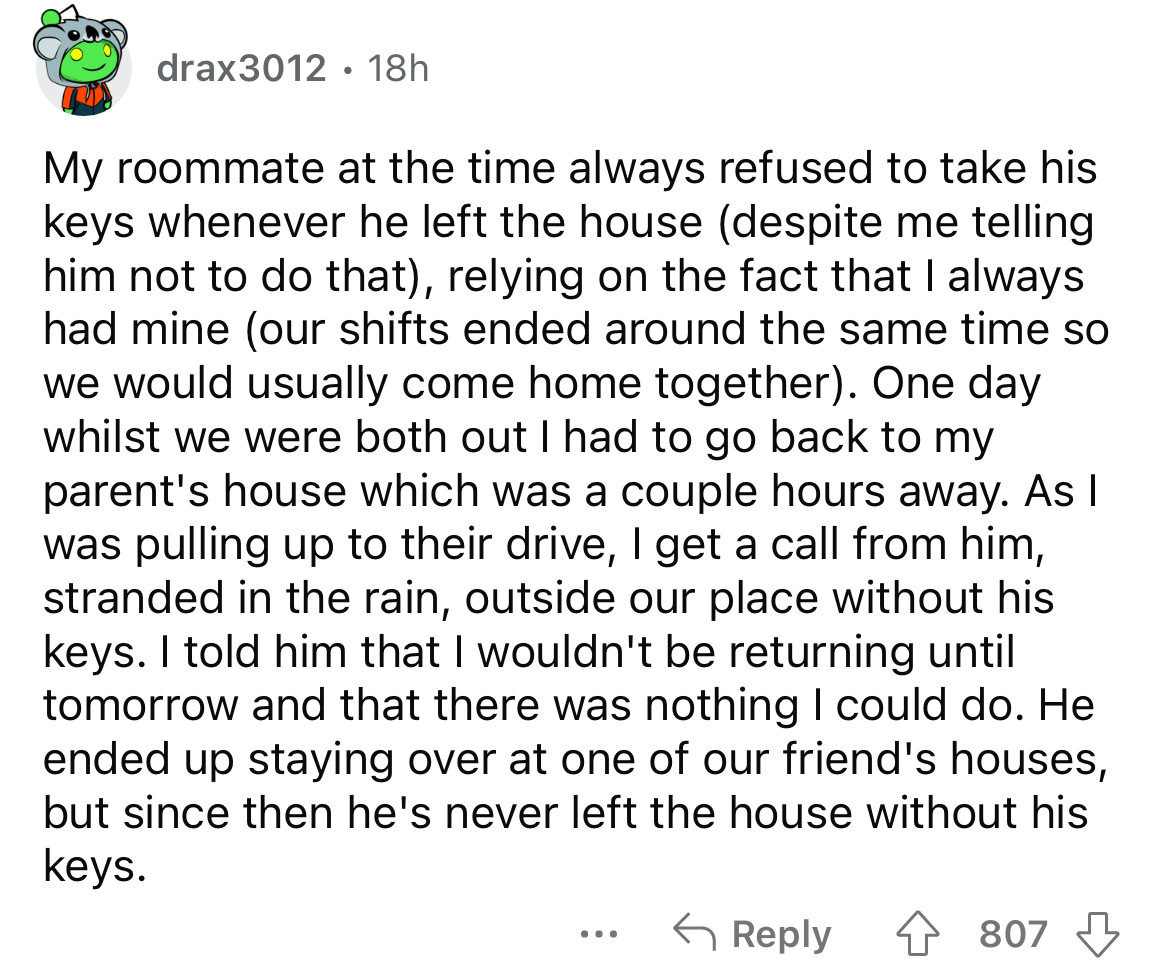point - drax3012 18h My roommate at the time always refused to take his keys whenever he left the house despite me telling him not to do that, relying on the fact that I always had mine our shifts ended around the same time so we would usually come home t