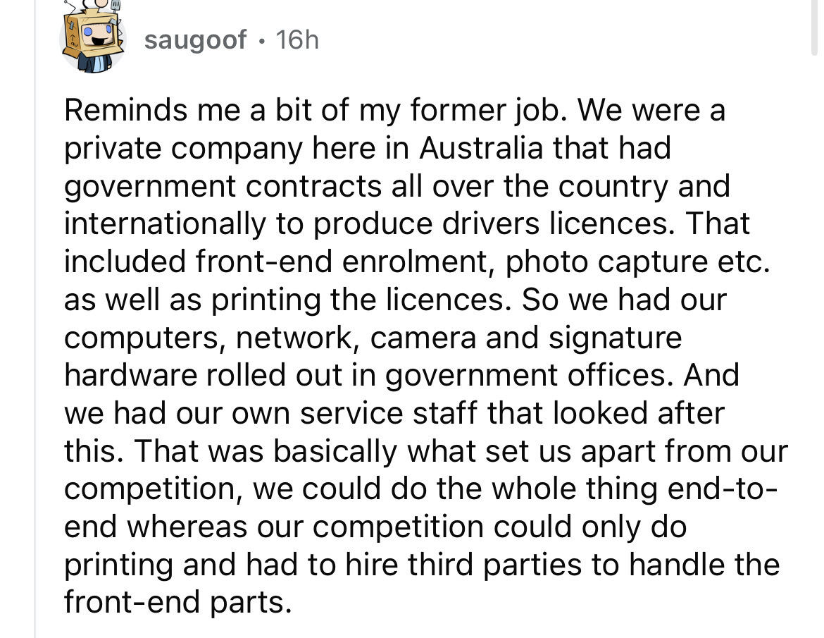 point - saugoof 16h Reminds me a bit of my former job. We were a private company here in Australia that had government contracts all over the country and internationally to produce drivers licences. That included frontend enrolment, photo capture etc. as 