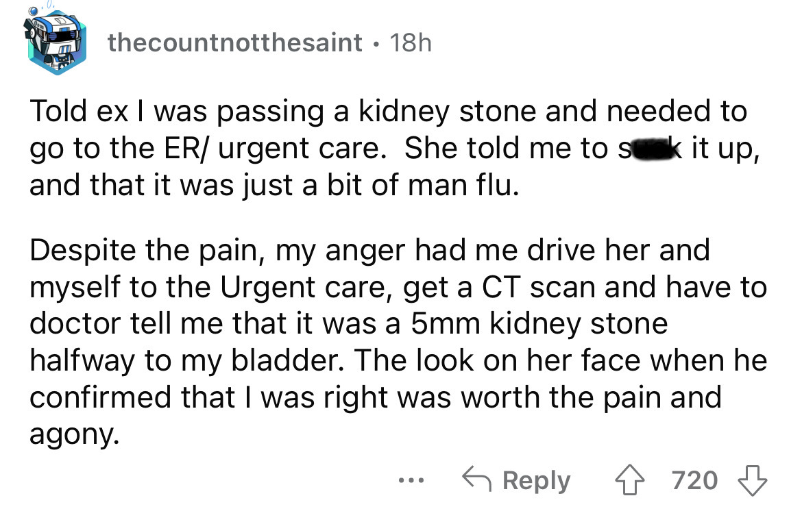 angle - thecountnotthesaint 18h Told ex I was passing a kidney stone and needed to go to the Er urgent care. She told me to sk it up, and that it was just a bit of man flu. Despite the pain, my anger had me drive her and myself to the Urgent care, get a C