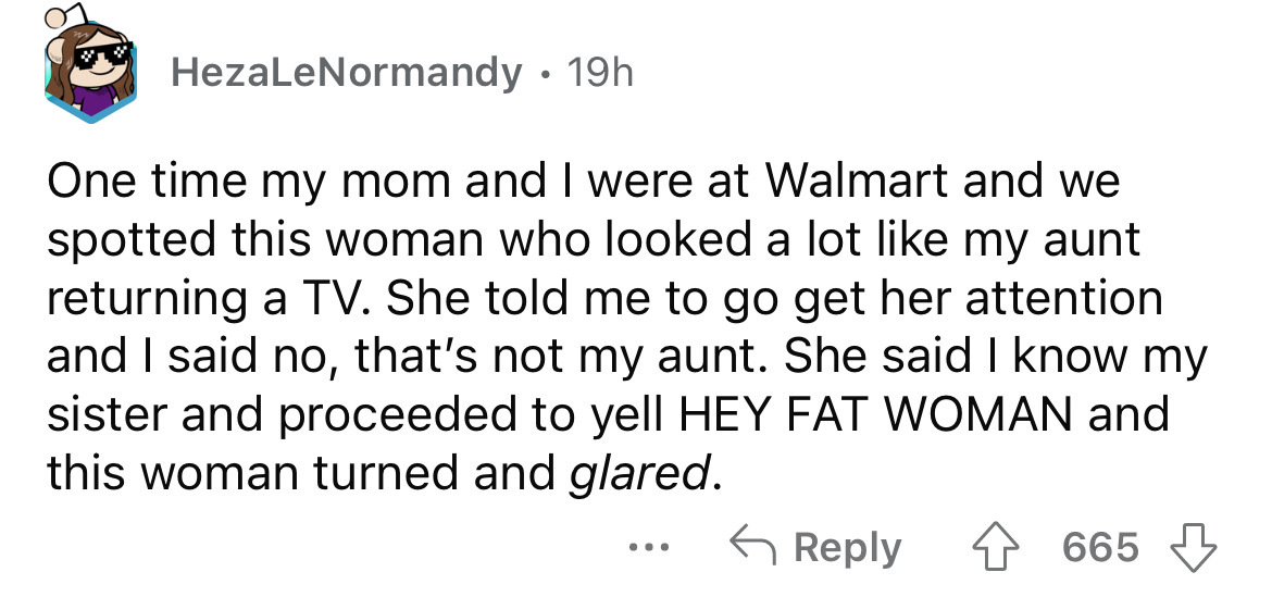 document - HezaLeNormandy. 19h One time my mom and I were at Walmart and we spotted this woman who looked a lot my aunt returning a Tv. She told me to go get her attention and I said no, that's not my aunt. She said I know my sister and proceeded to yell 