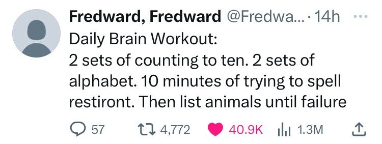 number - Fredward, Fredward .... 14h Daily Brain Workout 2 sets of counting to ten. 2 sets of alphabet. 10 minutes of trying to spell restiront. Then list animals until failure 57 14,772 1.3M