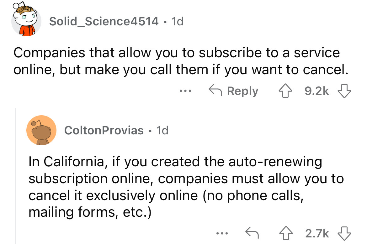 angle - Solid Science4514. 1d Companies that allow you to subscribe to a service online, but make you call them if you want to cancel. ColtonProvias. 1d ... In California, if you created the autorenewing subscription online, companies must allow you to ca