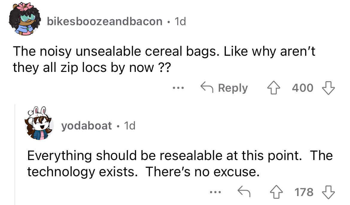 angle - bikesboozeandbacon 1d The noisy unsealable cereal bags. why aren't they all zip locs by now ?? yodaboat 1d 400 Everything should be resealable at this point. The technology exists. There's no excuse. ... 178