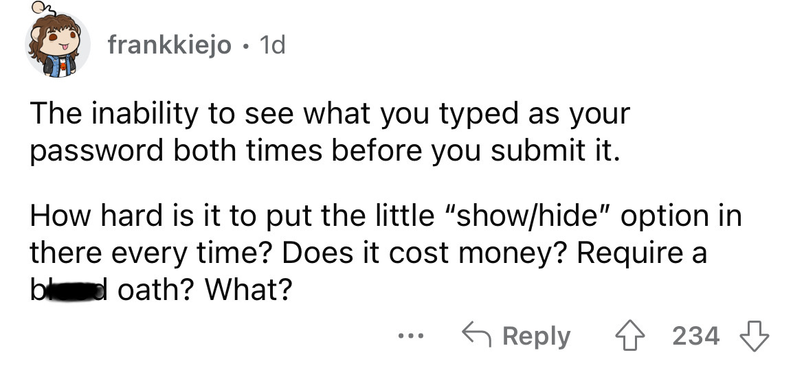 angle - frankkiejo 1d The inability to see what you typed as your password both times before you submit it. How hard is it to put the little "showhide" option in there every time? Does it cost money? Require a bd oath? What? 4234