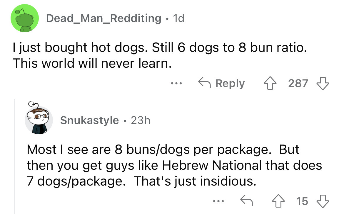 angle - Dead Man_Redditing. 1d I just bought hot dogs. Still 6 dogs to 8 bun ratio. This world will never learn. Snukastyle 23h ... 287 Most I see are 8 bunsdogs per package. But then you get guys Hebrew National that does 7 dogspackage. That's just insid