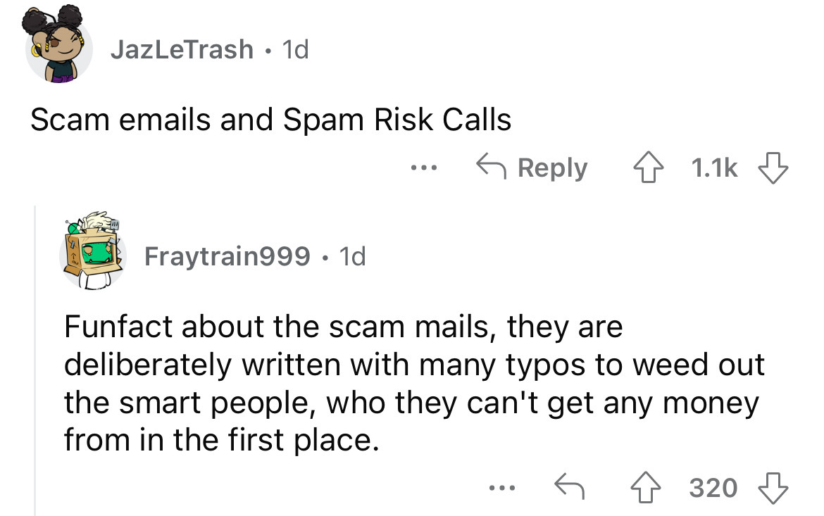 angle - JazLeTrash 1d Scam emails and Spam Risk Calls ... ... Fraytrain999. 1d Funfact about the scam mails, they are deliberately written with many typos to weed out the smart people, who they can't get any money from in the first place. 320