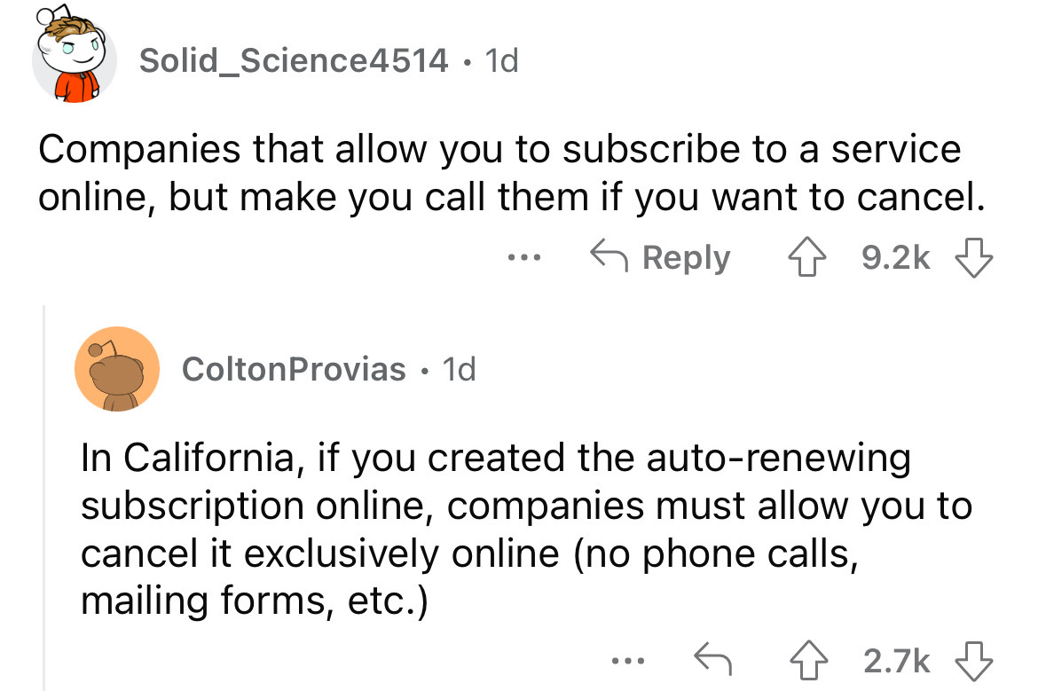 angle - Solid Science4514 1d Companies that allow you to subscribe to a service online, but make you call them if you want to cancel. ColtonProvias 1d ... In California, if you created the autorenewing subscription online, companies must allow you to canc