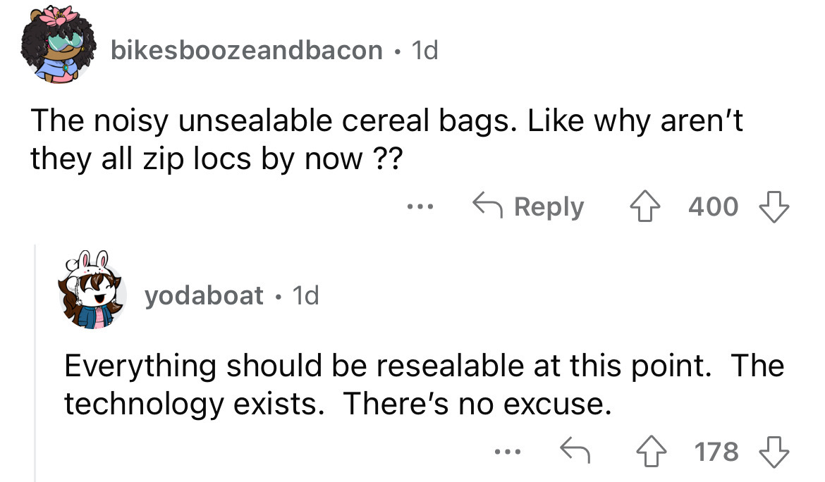 angle - bikesboozeandbacon. 1d The noisy unsealable cereal bags. why aren't they all zip locs by now ?? yodaboat 1d 400 Everything should be resealable at this point. The technology exists. There's no excuse. ... 178