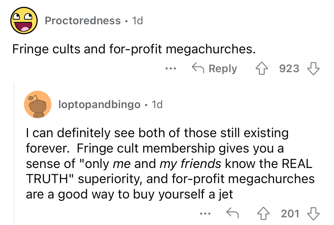 angle - Proctoredness 1d Fringe cults and forprofit megachurches. ... 923 loptopandbingo. 1d I can definitely see both of those still existing forever. Fringe cult membership gives you a sense of "only me and my friends know the Real Truth" superiority, a
