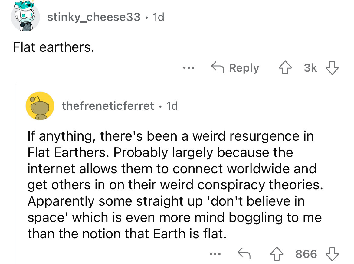 angle - stinky_cheese33 1d Flat earthers. thefreneticferret. 1d ... If anything, there's been a weird resurgence in Flat Earthers. Probably largely because the internet allows them to connect worldwide and get others in on their weird conspiracy theories.