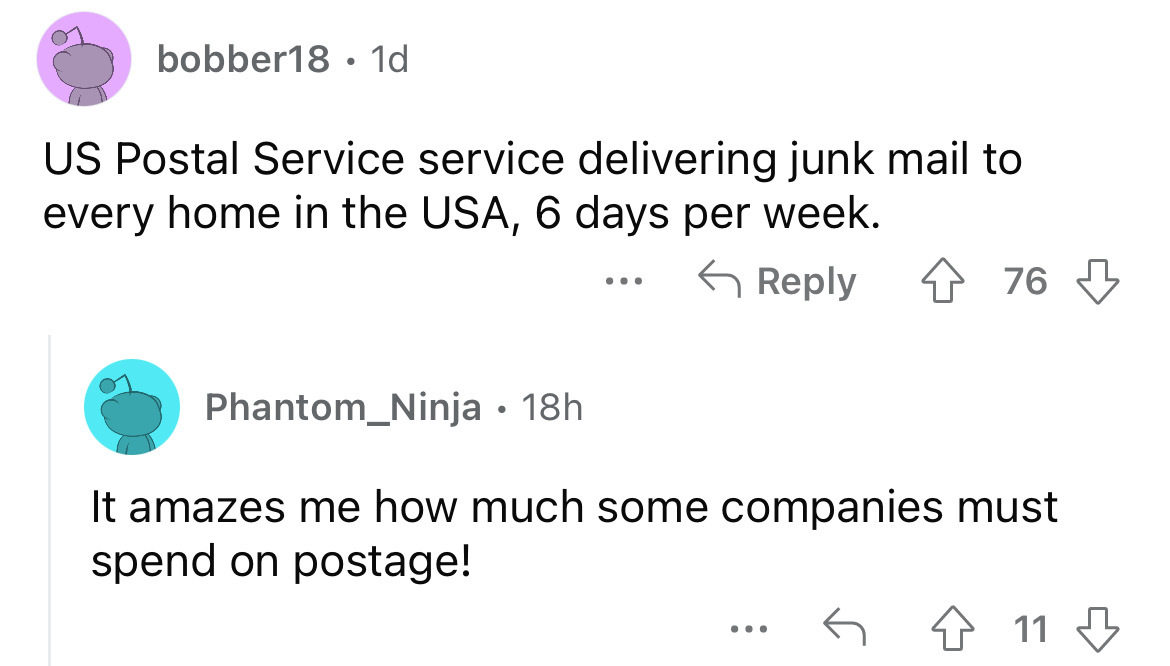 angle - bobber18 1d Us Postal Service service delivering junk mail to every home in the Usa, 6 days per week. 476 ... Phantom_Ninja 18h It amazes me how much some companies must spend on postage! 11 11
