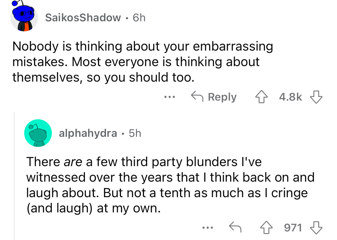 angle - SaikosShadow 6h Nobody is thinking about your embarrassing mistakes. Most everyone is thinking about themselves, so you should too. alphahydra 5h ... There are a few third party blunders I've witnessed over the years that I think back on and laugh