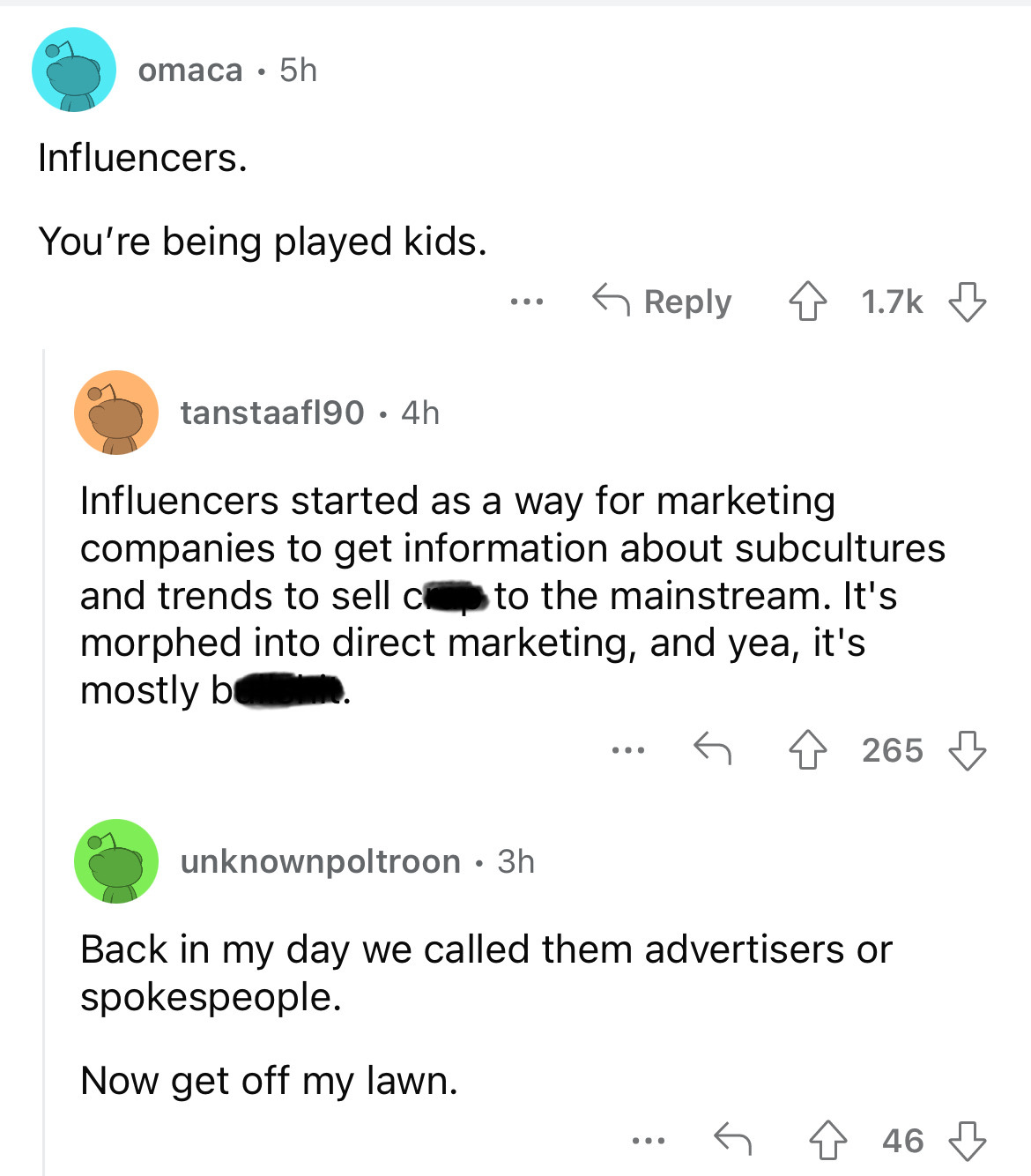 document - omaca 5h Influencers. You're being played kids. tanstaafl90. 4h ... 4 Influencers started as a way for marketing companies to get information about subcultures and trends to sell c to the mainstream. It's morphed into direct marketing, and yea,