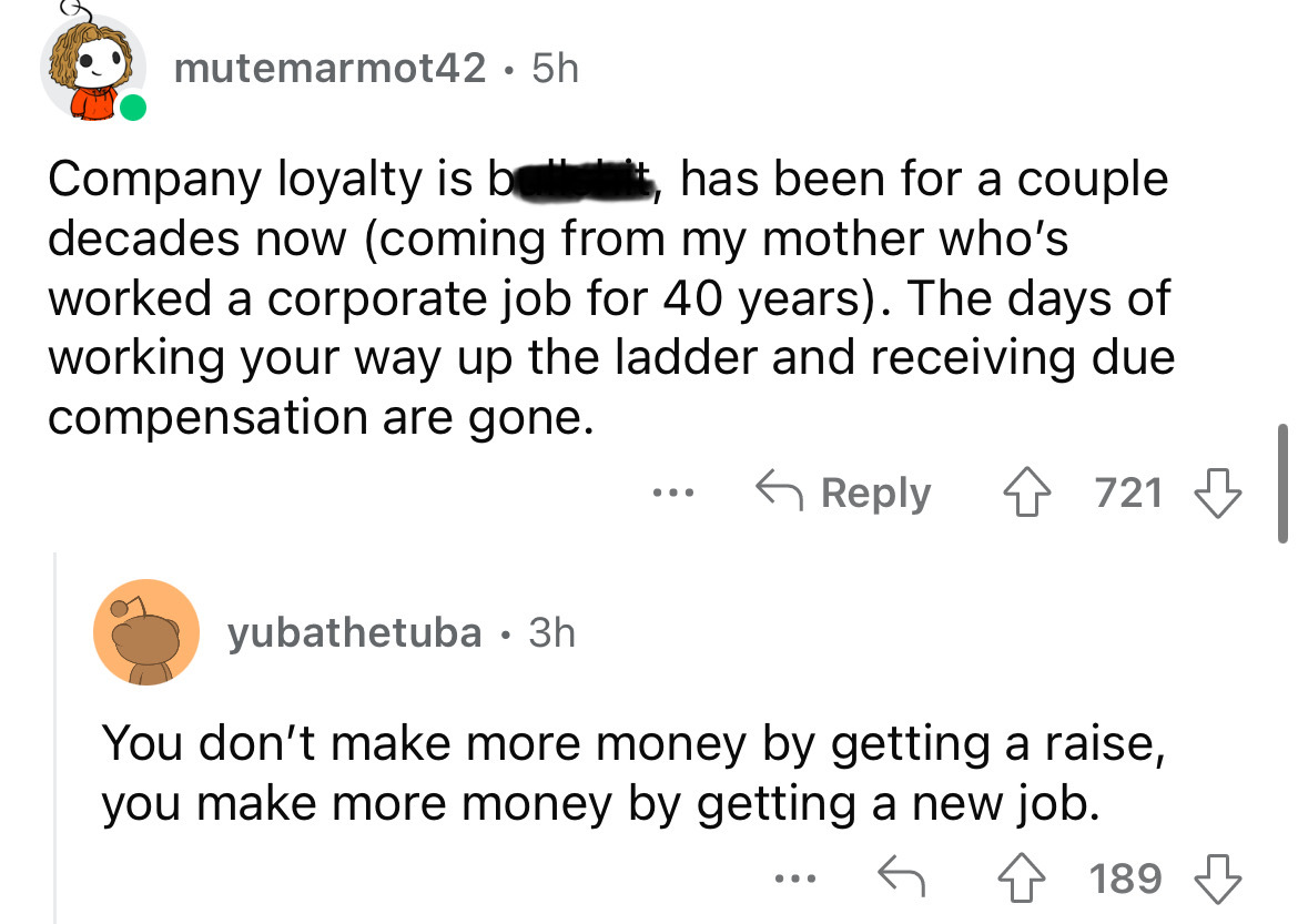 angle - mutemarmot42 5h Company loyalty is b has been for a couple decades now coming from my mother who's worked a corporate job for 40 years. The days of working your way up the ladder and receiving due compensation are gone. ... 4721 yubathetuba. 3h Yo