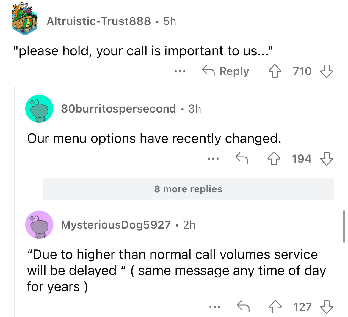 angle - AltruisticTrust888 . 5h "please hold, your call is important to us..." ... 4710 80burritospersecond . 3h Our menu options have recently changed. 8 more replies 194 MysteriousDog5927. 2h "Due to higher than normal call volumes service will be delay