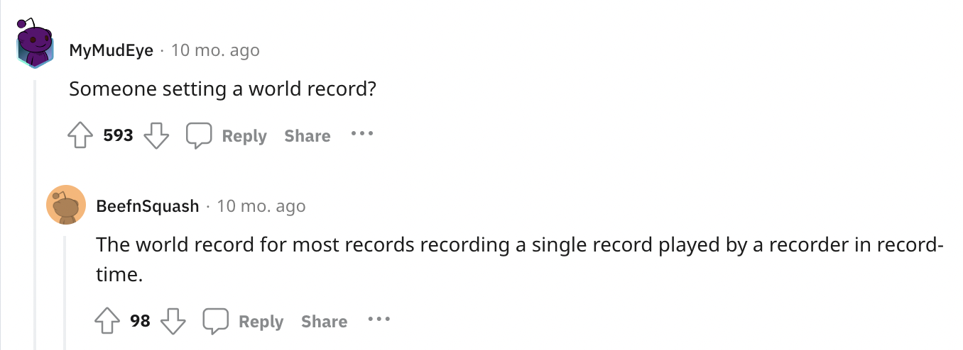 paper - MyMudEye 10 mo. ago Someone setting a world record? 593 BeefnSquash 10 mo. ago The world record for most records recording a single record played by a recorder in record time. 98