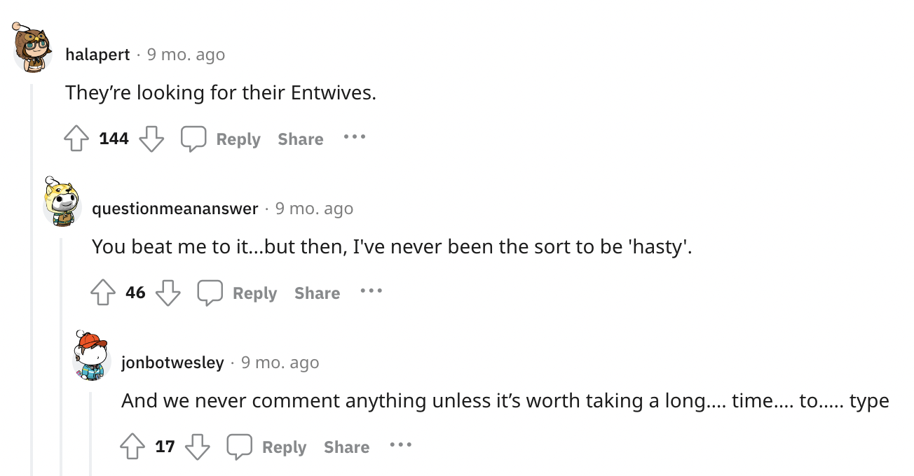 document - Ju halapert 9 mo. ago They're looking for their Entwives. 144 questionmeananswer 9 mo. ago You beat me to it...but then, I've never been the sort to be 'hasty'. 46 jonbotwesley. 9 mo. ago And we never comment anything unless it's worth taking a