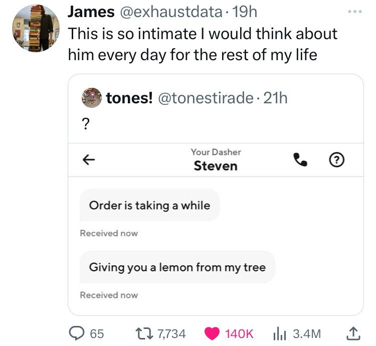 angle - James . 19h This is so intimate I would think about him every day for the rest of my life ? K tones! 21h Order is taking a while Received now Giving you a lemon from my tree Received now 65 Your Dasher Steven 7, ll 3.4M ?