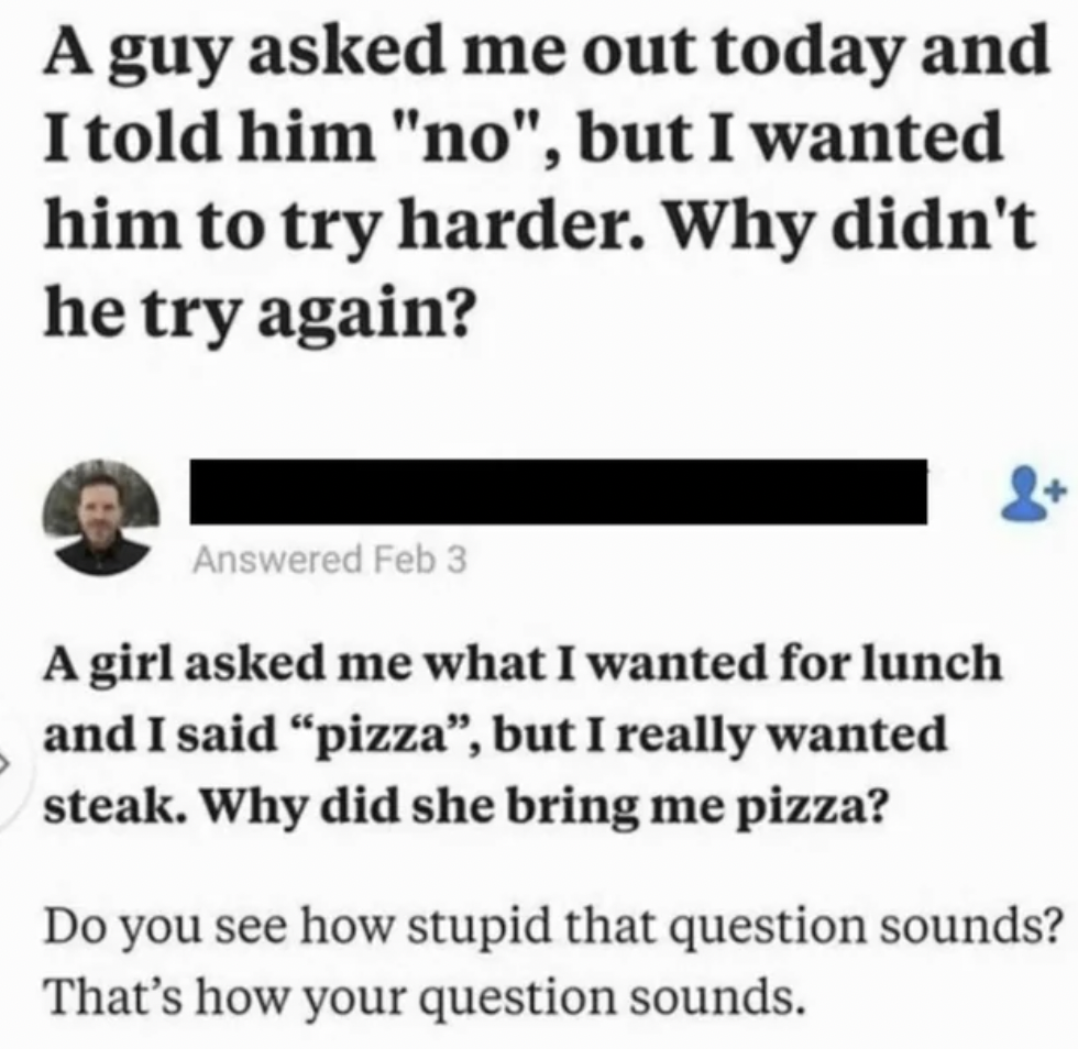 girls are complicated meme - A guy asked me out today and I told him "no", but I wanted him to try harder. Why didn't he try again? Answered Feb 3 A girl asked me what I wanted for lunch and I said "pizza", but I really wanted steak. Why did she bring me 