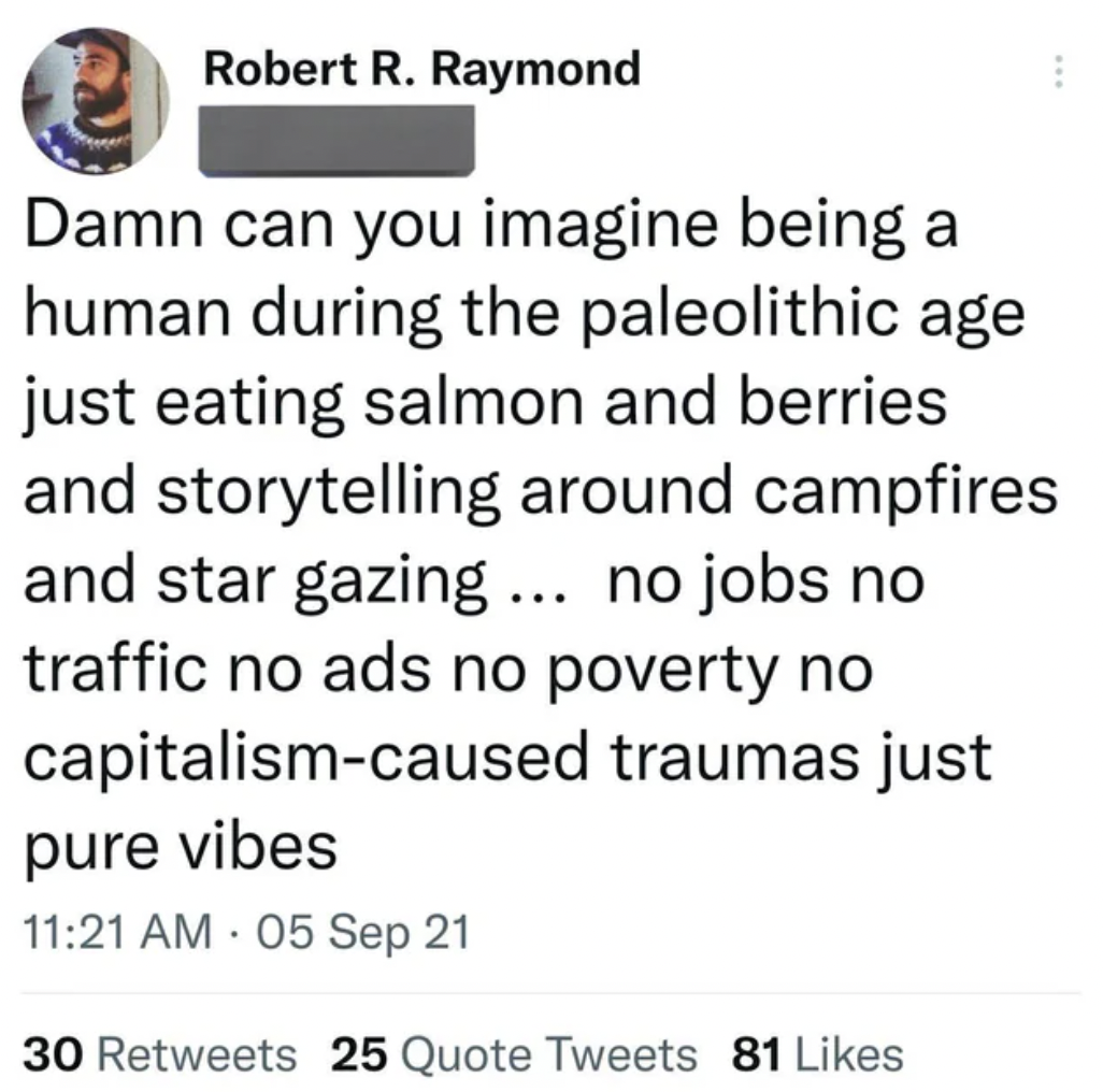paper - Robert R. Raymond Damn can you imagine being a human during the paleolithic age just eating salmon and berries and storytelling around campfires and star gazing ... no jobs no traffic no ads no poverty no capitalismcaused traumas just pure vibes 0