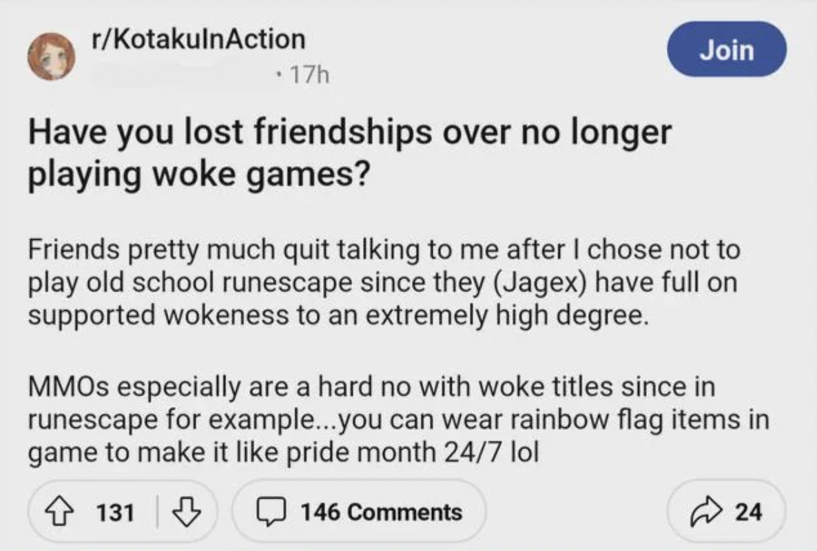 paper - rKotakulnAction . 17h Have you lost friendships over no longer playing woke games? Join Friends pretty much quit talking to me after I chose not to play old school runescape since they Jagex have full on supported wokeness to an extremely high deg